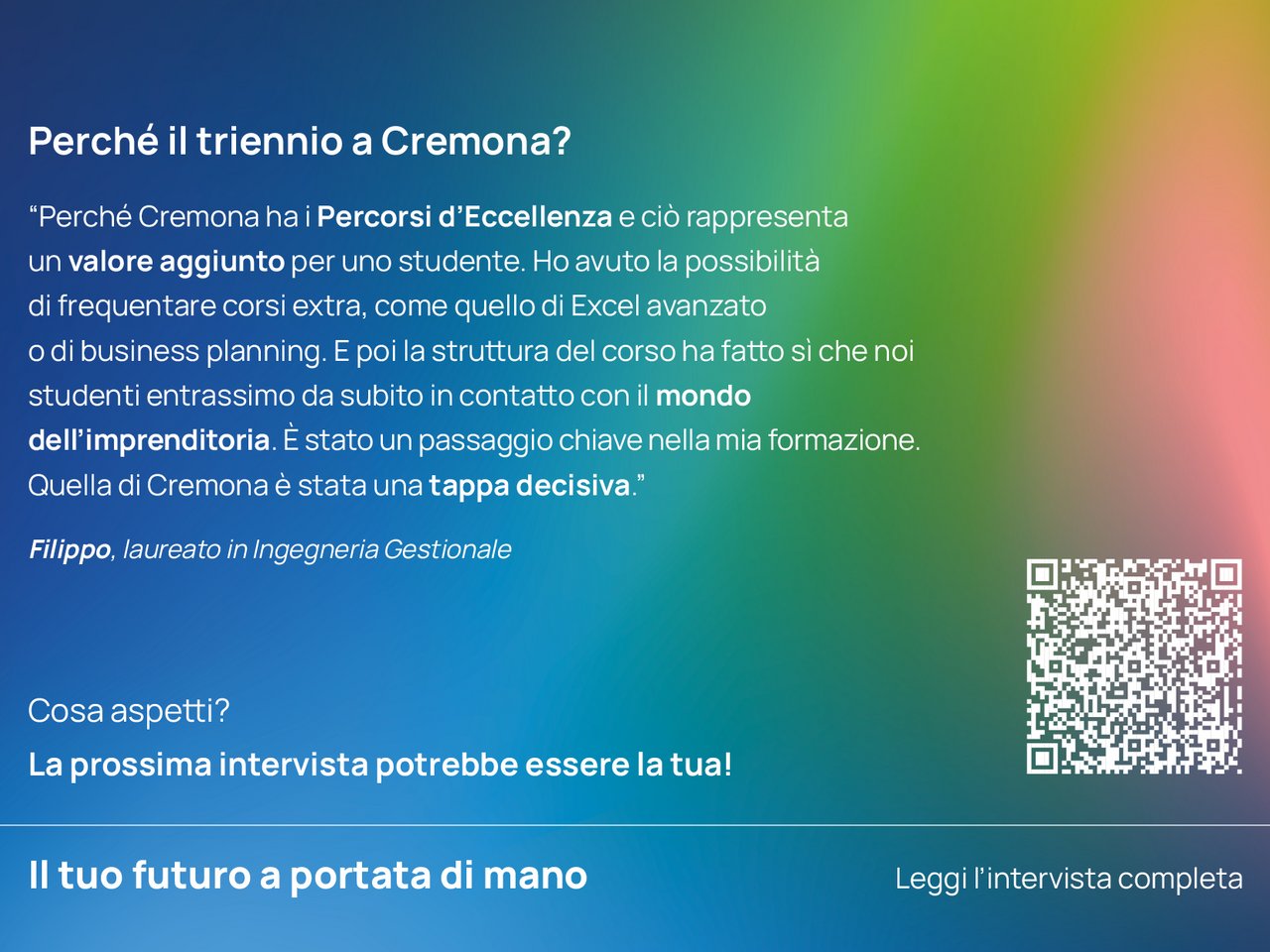 Perché il triennio a Cremona? “Perché Cremona ha i Percorsi d'Eccellenza e ciò rappresenta un valore aggiunto per uno studente.  Ho avuto la possibilità di frequentare corsi extra, come quello di Excel avanzato o di business planning.  E poi la struttura del corso ha fatto sì che noi studenti entrassimo da subito in contatto con il mondo dell'imprenditoria. È stato un passaggio chiave nella mia formazione.  Quella di Cremona è stata una tappa decisiva.”  Filippo, laureato in Ingegneria Gestionale class=
