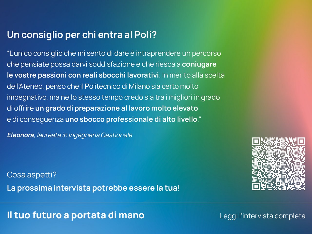 Un consiglio per chi entra ora al Poli? “L’unico consiglio che mi sento di dare è intraprendere un percorso che pensiate possa darvi soddisfazione e che riesca a coniugare le vostre passioni con reali sbocchi lavorativi. In merito alla scelta dell’Ateneo, penso che il Politecnico di Milano sia certo molto impegnativo, ma nello stesso tempo credo sia tra i migliori in grado di offrire un grado di preparazione al lavoro molto elevato e di conseguenza uno sbocco professionale di alto livello.”   Eleonora, laureata in Ingegneria Gestionale class=