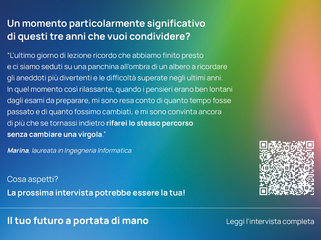 Un momento particolarmente significativo di questi tre anni che vuoi condividere? “L’ultimo giorno di lezione ricordo che abbiamo finito presto e ci siamo seduti su una panchina all’ombra di un albero a ricordare gli aneddoti più divertenti e le difficoltà superate negli ultimi anni. In quel momento così rilassante, quando i pensieri erano ben lontani dagli esami da preparare, mi sono resa conto di quanto tempo fosse passato e di quanto fossimo cambiati, e mi sono convinta ancora di più che se tornassi indietro rifarei lo stesso percorso senza cambiare una virgola.”   Marina, laureata in Ingegneria Informatica class=