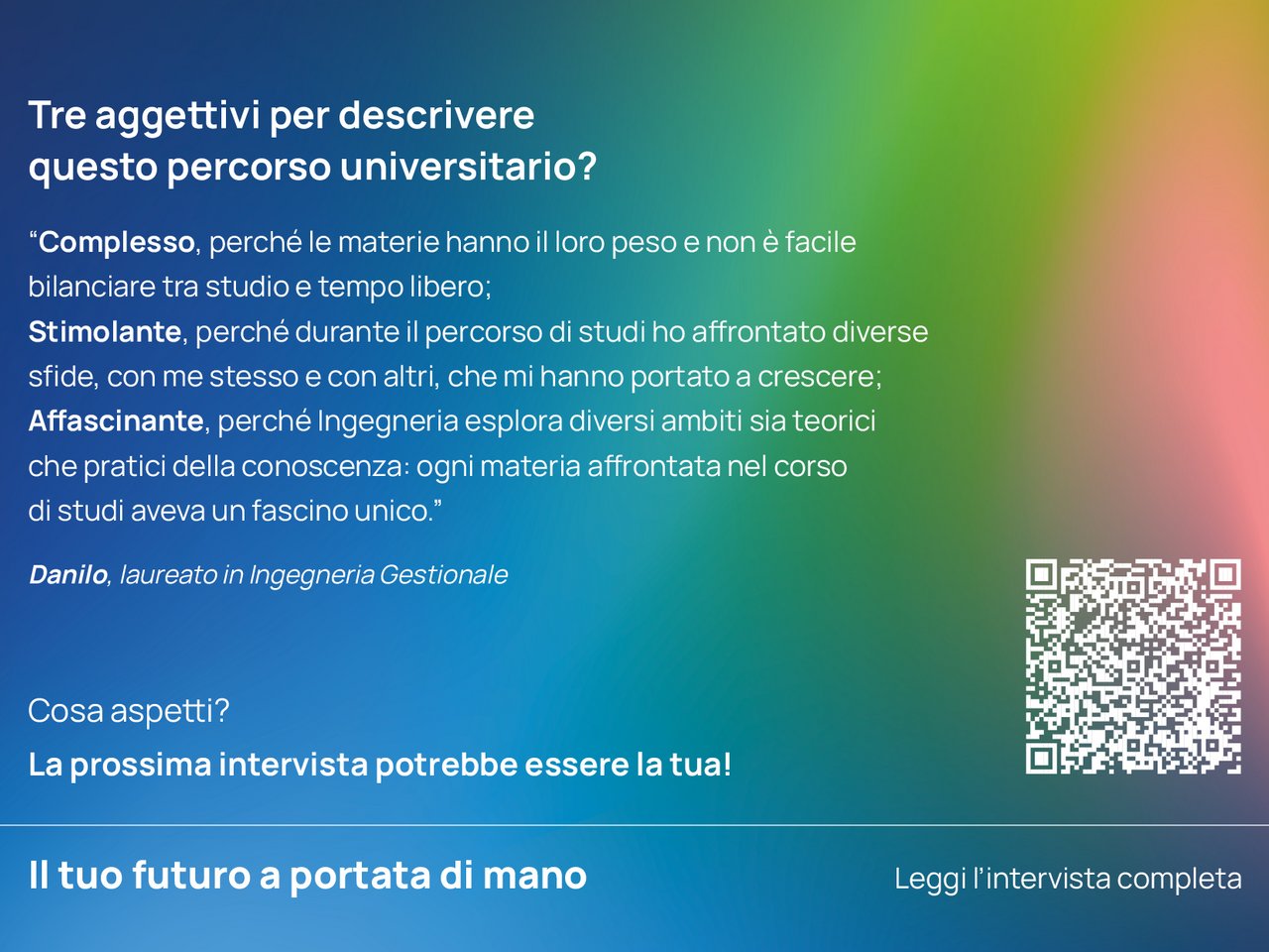 Tre aggettivi per descrivere questo percorso universitario? “Complesso, perché le materie hanno il loro peso e non è facile bilanciare tra studio e tempo libero; Stimolante, perché durante il percorso di studi ho affrontato diverse sfide, con me stesso e con altri, che mi hanno portato a crescere;  Affascinante, perché Ingegneria esplora diversi ambiti sia teorici che pratici della conoscenza: ogni materia affrontata nel corso di studi aveva un fascino unico.”  Danilo, laureato in Ingegneria Gestionale class=