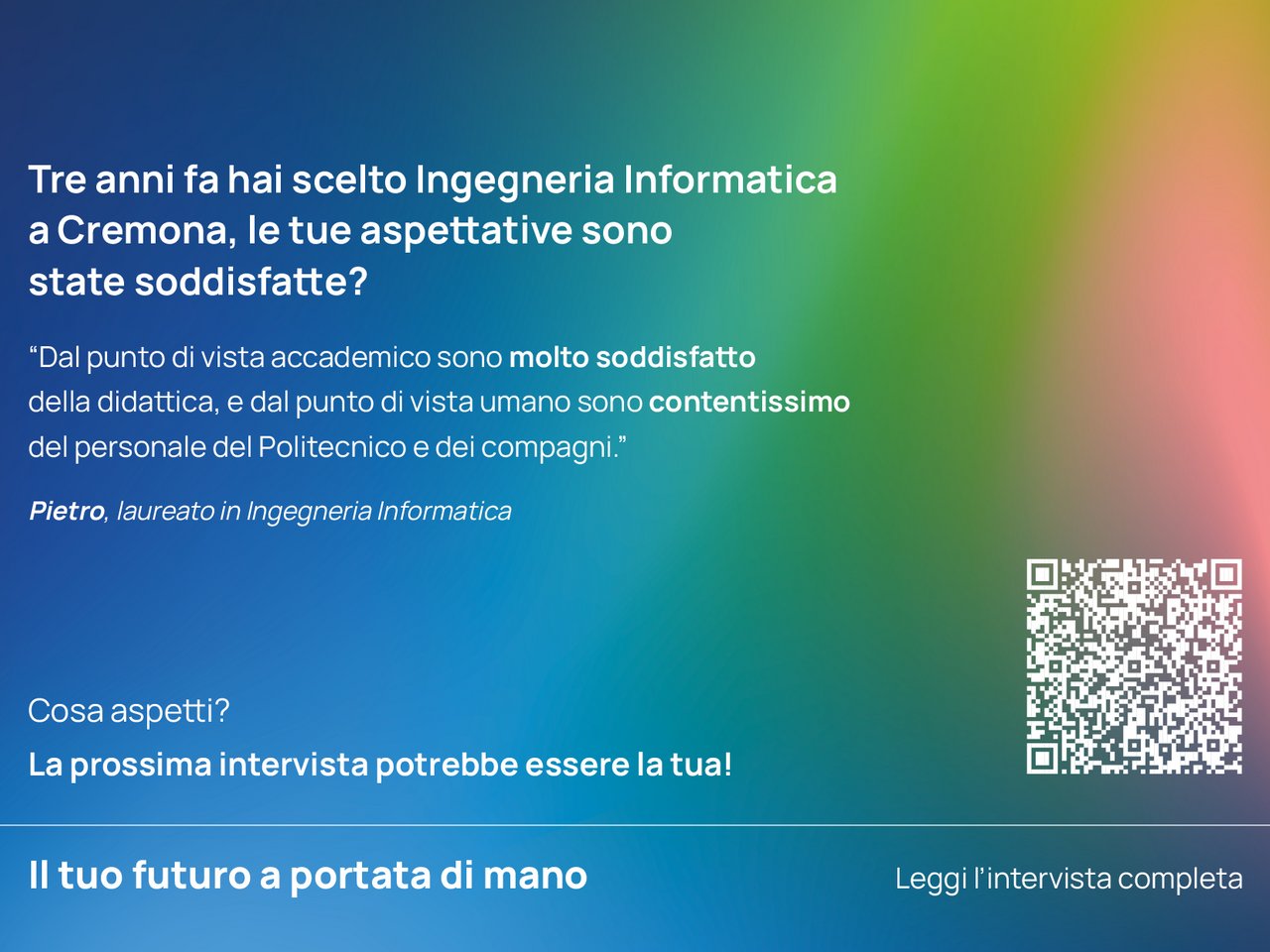 Tre anni fa hai scelto Ingegneria Informatica a Cremona, le tue aspettative sono state soddisfatte?“ Dal punto di vista accademico sono molto soddisfatto della didattica, e dal punto di vista umano sono contentissimo del personale del Politecnico e dei compagni.”  Pietro, laureato in Ingegneria Informatica class=