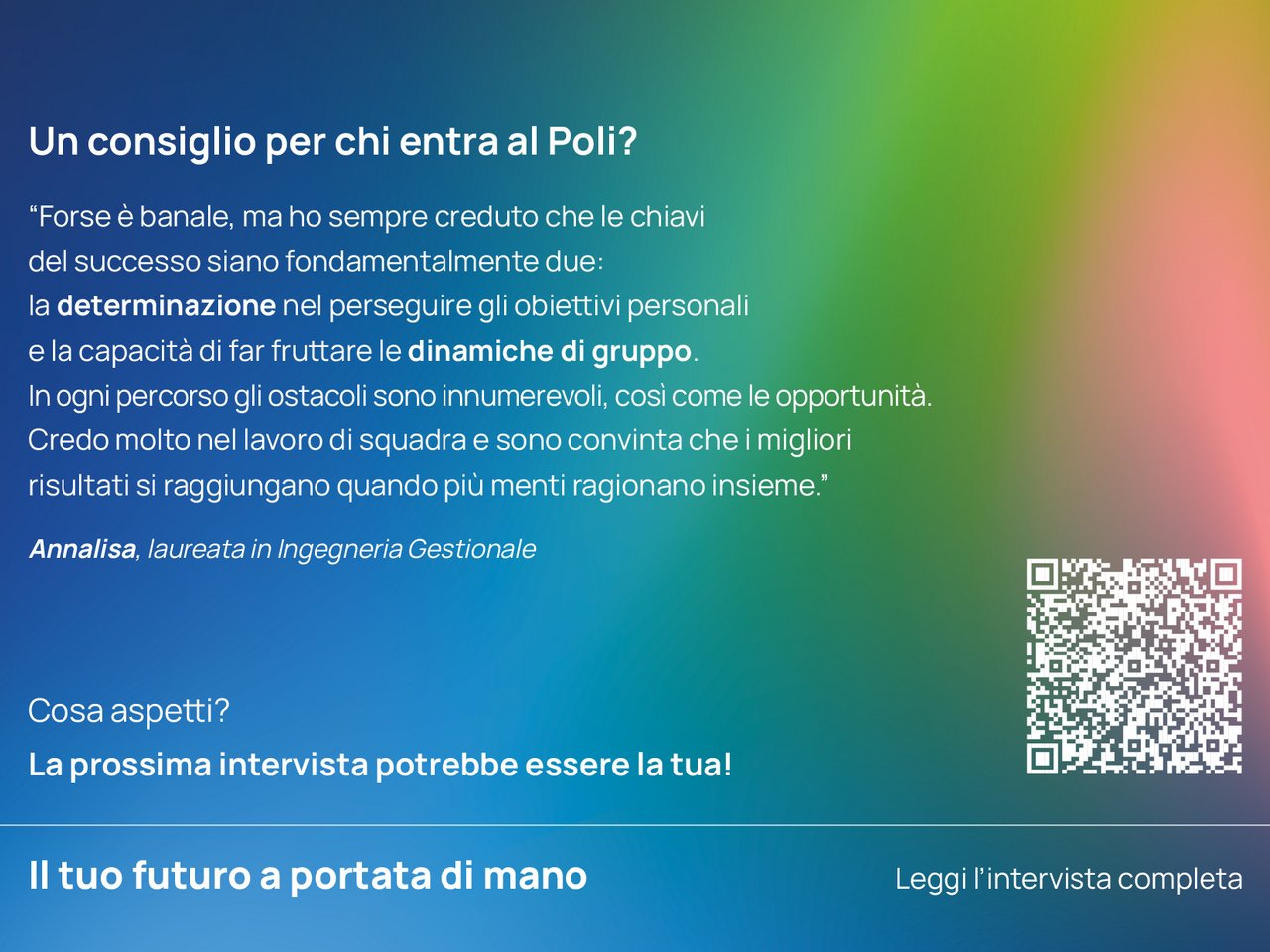 Un consiglio per chi entra ora al Poli? “Forse è banale, ma ho sempre creduto che le chiavi del successo siano fondamentalmente due: la determinazione nel perseguire gli obiettivi personali e la capacità di far fruttare le dinamiche di gruppo. In ogni percorso gli ostacoli sono innumerevoli, cosi come le opportunità. Credo molto nel lavoro di squadra e sono convinta che i migliori risultati si raggiungano quando più menti ragionano insieme.”  Annalisa, laureata in Ingegneria Gestionale  class=