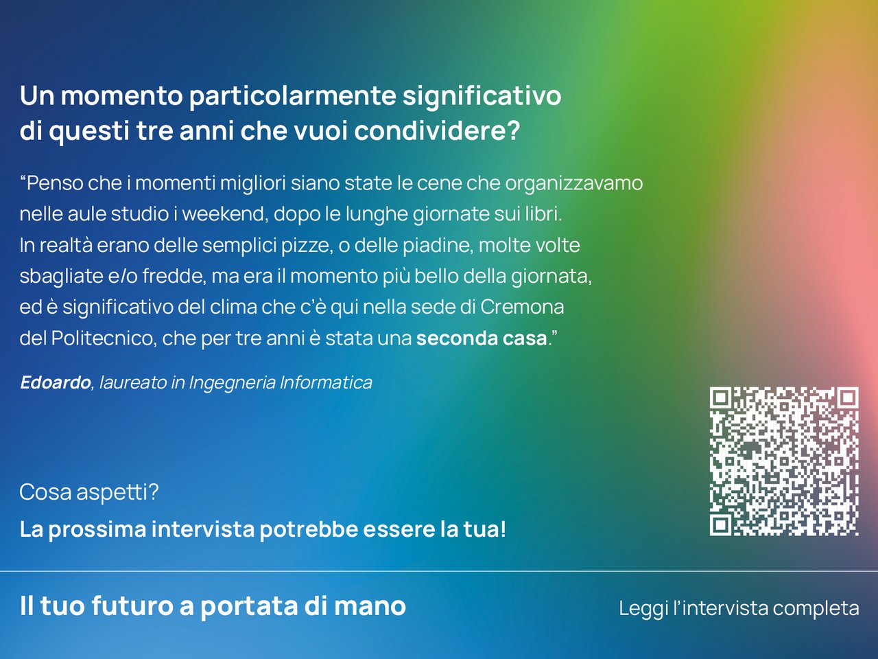 Un momento particolarmente significativo di questi tre anni che vuoi condividere? “Penso che i momenti migliori siano state le cene che organizzavamo nelle aule studio i weekend, dopo le lunghe giornate sui libri. In realtà erano delle semplici pizze, o delle piadine, molte volte sbagliate e/o fredde, ma era il momento più bello della giornata, ed è significativo del clima che c’è qui nella sede di Cremona del Politecnico, che per tre anni è stata una seconda casa.”  Edoardo, laureato in Ingegneria Informatica class=