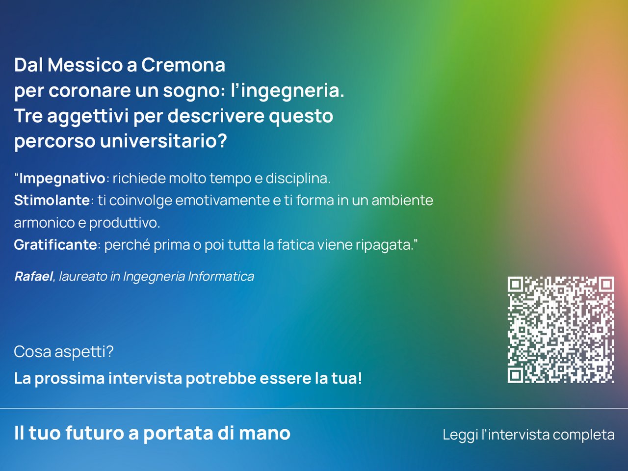 Dal Messico a Cremona per coronare un sogno: l’ingegneria. Tre aggettivi per descrivere questo percorso universitario? “Impegnativo: richiede molto tempo e disciplina.  Stimolante: ti coinvolge emotivamente e ti forma in un ambiente armonico e produttivo.  Gratificante: perché prima o poi tutta la fatica viene ripagata.”  Rafael, laureato in Ingegneria Informatica class=